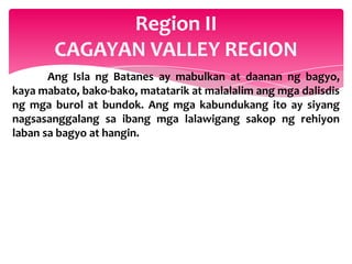 Region II
        CAGAYAN VALLEY REGION
       Ang Isla ng Batanes ay mabulkan at daanan ng bagyo,
kaya mabato, bako-bako, matatarik at malalalim ang mga dalisdis
ng mga burol at bundok. Ang mga kabundukang ito ay siyang
nagsasanggalang sa ibang mga lalawigang sakop ng rehiyon
laban sa bagyo at hangin.
 