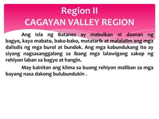 Region II
       CAGAYAN VALLEY REGION
        Ang Isla ng Batanes ay mabulkan at daanan ng
bagyo, kaya mabato, bako-bako, matatarik at malalalim ang mga
dalisdis ng mga burol at bundok. Ang mga kabundukang ito ay
siyang nagsasanggalang sa ibang mga lalawigang sakop ng
rehiyon laban sa bagyo at hangin.
        May kainitan ang klima sa buong rehiyon maliban sa mga
bayang nasa dakong bulubundukin .
 