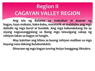 Region II
       CAGAYAN VALLEY REGION
        Ang Isla ng Batanes ay mabulkan at daanan ng
bagyo, kaya mabato, bako-bako, matatarik at malalalim ang mga
dalisdis ng mga burol at bundok. Ang mga kabundukang ito ay
siyang nagsasanggalang sa ibang mga lalawigang sakop ng
rehiyon laban sa bagyo at hangin.
        May kainitan ang klima sa buong rehiyon maliban sa mga
bayang nasa dakong bulubundukin.
        Dinaraan ng mga bagyo tuwing Hulyo hanggang Oktubre.
 