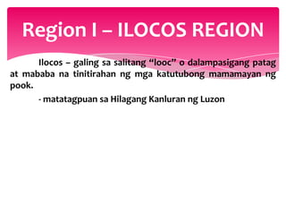 Region I – ILOCOS REGION
      Ilocos – galing sa salitang “looc” o dalampasigang patag
at mababa na tinitirahan ng mga katutubong mamamayan ng
pook.
      - matatagpuan sa Hilagang Kanluran ng Luzon
 