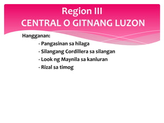 Region III
CENTRAL O GITNANG LUZON
Hangganan:
     - Pangasinan sa hilaga
     - Silangang Cordillera sa silangan
     - Look ng Maynila sa kanluran
     - Rizal sa timog
 