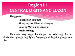 Region III
     CENTRAL O GITNANG LUZON
       Hangganan:
             - Pangasinan sa hilaga
             - Silangang Cordillera sa silangan
             - Look ng Maynila sa kanluran
             - Rizal sa timog
       Malawak ang mga kapatagan sa rehiyong ito at
pinatataba ng mga Ilog Agno, Pampanga at Angat ang mga lupa
rito.
 
