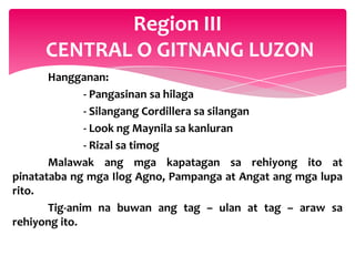 Region III
     CENTRAL O GITNANG LUZON
       Hangganan:
              - Pangasinan sa hilaga
              - Silangang Cordillera sa silangan
              - Look ng Maynila sa kanluran
              - Rizal sa timog
       Malawak ang mga kapatagan sa rehiyong ito at
pinatataba ng mga Ilog Agno, Pampanga at Angat ang mga lupa
rito.
       Tig-anim na buwan ang tag – ulan at tag – araw sa
rehiyong ito.
 
