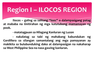 Region I – ILOCOS REGION
       Ilocos – galing sa salitang “looc” o dalampasigang patag
at mababa na tinitirahan ng mga katutubong mamamayan ng
pook.
       - matatagpuan sa Hilagang Kanluran ng Luzon
       - nakalatag sa tabi ng mahabang kabundukan ng
Cordillera sa silangan samantalang ang mga pamayanan ay
makikita sa bulubunduking dako at dalampasigan na nakaharap
sa West Philippine Sea na nasa gawing kanluran.
 
