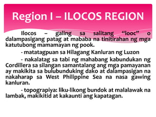 Region I – ILOCOS REGION
      Ilocos – galing sa salitang “looc” o
dalampasigang patag at mababa na tinitirahan ng mga
katutubong mamamayan ng pook.
      - matatagpuan sa Hilagang Kanluran ng Luzon
      - nakalatag sa tabi ng mahabang kabundukan ng
Cordillera sa silangan samantalang ang mga pamayanan
ay makikita sa bulubunduking dako at dalampasigan na
nakaharap sa West Philippine Sea na nasa gawing
kanluran.
      - topograpiya: liku-likong bundok at malalawak na
lambak, makikitid at kakaunti ang kapatagan.
 