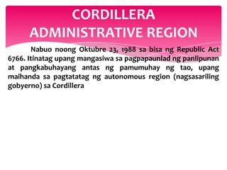 CORDILLERA
      ADMINISTRATIVE REGION
       Nabuo noong Oktubre 23, 1988 sa bisa ng Republic Act
6766. Itinatag upang mangasiwa sa pagpapaunlad ng panlipunan
at pangkabuhayang antas ng pamumuhay ng tao, upang
maihanda sa pagtatatag ng autonomous region (nagsasariling
gobyerno) sa Cordillera
 