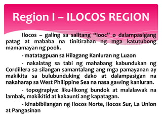 Region I – ILOCOS REGION
       Ilocos – galing sa salitang “looc” o dalampasigang
patag at mababa na tinitirahan ng mga katutubong
mamamayan ng pook.
       - matatagpuan sa Hilagang Kanluran ng Luzon
       - nakalatag sa tabi ng mahabang kabundukan ng
Cordillera sa silangan samantalang ang mga pamayanan ay
makikita sa bulubunduking dako at dalampasigan na
nakaharap sa West Philippine Sea na nasa gawing kanluran.
       - topograpiya: liku-likong bundok at malalawak na
lambak, makikitid at kakaunti ang kapatagan.
       - kinabibilangan ng Ilocos Norte, Ilocos Sur, La Union
at Pangasinan
 