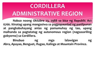 CORDILLERA
      ADMINISTRATIVE REGION
       Nabuo noong Oktubre 23, 2988 sa bisa ng Republic Act
6766. Itinatag upang mangasiwa sa pagpapaunlad ng panlipunan
at pangkabuhayang antas ng pamumuhay ng tao, upang
maihanda sa pagtatatag ng autonomous region (nagsasariling
gobyerno) sa Cordillera.
       Binubuo         ng       mga         lalawigan        ng
Abra, Apayao, Benguet, Ifugao, Kalinga at Mountain Province.
 