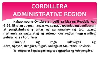 CORDILLERA
      ADMINISTRATIVE REGION
       Nabuo noong Oktubre 23, 2988 sa bisa ng Republic Act
6766. Itinatag upang mangasiwa sa pagpapaunlad ng panlipunan
at pangkabuhayang antas ng pamumuhay ng tao, upang
maihanda sa pagtatatag ng autonomous region (nagsasariling
gobyerno) sa Cordillera.
       Binubuo         ng       mga         lalawigan        ng
Abra, Apayao, Benguet, Ifugao, Kalinga at Mountain Province.
       Talampas at kapatagan ang topograpiya ng rehiyong ito.
 