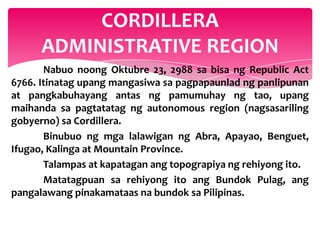 CORDILLERA
      ADMINISTRATIVE REGION
       Nabuo noong Oktubre 23, 2988 sa bisa ng Republic Act
6766. Itinatag upang mangasiwa sa pagpapaunlad ng panlipunan
at pangkabuhayang antas ng pamumuhay ng tao, upang
maihanda sa pagtatatag ng autonomous region (nagsasariling
gobyerno) sa Cordillera.
       Binubuo ng mga lalawigan ng Abra, Apayao, Benguet,
Ifugao, Kalinga at Mountain Province.
       Talampas at kapatagan ang topograpiya ng rehiyong ito.
       Matatagpuan sa rehiyong ito ang Bundok Pulag, ang
pangalawang pinakamataas na bundok sa Pilipinas.
 
