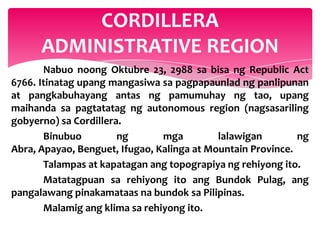 CORDILLERA
      ADMINISTRATIVE REGION
       Nabuo noong Oktubre 23, 2988 sa bisa ng Republic Act
6766. Itinatag upang mangasiwa sa pagpapaunlad ng panlipunan
at pangkabuhayang antas ng pamumuhay ng tao, upang
maihanda sa pagtatatag ng autonomous region (nagsasariling
gobyerno) sa Cordillera.
       Binubuo         ng       mga         lalawigan        ng
Abra, Apayao, Benguet, Ifugao, Kalinga at Mountain Province.
       Talampas at kapatagan ang topograpiya ng rehiyong ito.
       Matatagpuan sa rehiyong ito ang Bundok Pulag, ang
pangalawang pinakamataas na bundok sa Pilipinas.
       Malamig ang klima sa rehiyong ito.
 