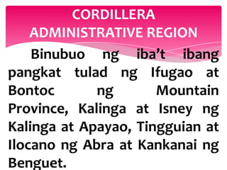 CORDILLERA
    ADMINISTRATIVE REGION
    Binubuo ng iba’t ibang
pangkat tulad ng Ifugao at
Bontoc       ng       Mountain
Province, Kalinga at Isney ng
Kalinga at Apayao, Tingguian at
Ilocano ng Abra at Kankanai ng
Benguet.
 