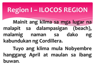 Region I – ILOCOS REGION
   Mainit ang klima sa mga lugar na
malapit sa dalampasigan (beach),
malamig    naman     sa   dako   ng
kabundukan ng Cordillera.
   Tuyo ang klima mula Nobyembre
hanggang April at maulan sa ibang
buwan.
 