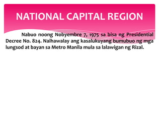 NATIONAL CAPITAL REGION
      Nabuo noong Nobyembre 7, 1975 sa bisa ng Presidential
Decree No. 824. Naihawalay ang kasalukuyang bumubuo ng mga
lungsod at bayan sa Metro Manila mula sa lalawigan ng Rizal.
 