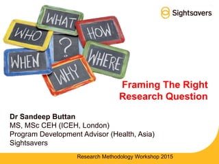 Framing The Right
Research Question
Dr Sandeep Buttan
MS, MSc CEH (ICEH, London)
Program Development Advisor (Health, Asia)
Sightsavers
Research Methodology Workshop 2015
 