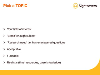Pick a TOPIC
 Your field of interest
 ‘Broad’ enough subject
 ‘Research need’ i.e. has unanswered questions
 Acceptable
 Fundable
 Realistic (time, resources, base knowledge)
 