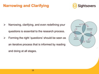 16
Narrowing and Clarifying
 Narrowing, clarifying, and even redefining your
questions is essential to the research process.
 Forming the right ‘questions’ should be seen as
an iterative process that is informed by reading
and doing at all stages.
 