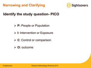 © Sightsavers
Narrowing and Clarifying
 P: People or Population
 I: Intervention or Exposure
 C: Control or comparison
 O: outcome
Identify the study question- PICO
Research Methodology Workshop 2015
 