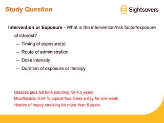 Study Question
Intervention or Exposure - What is the intervention/risk factor/exposure
of interest?
– Timing of exposure(s)
– Route of administration
– Dose intensity
– Duration of exposure or therapy
Glasses plus full time patching for 4.5 years
Moxifloxacin 0.04 % topical four times a day for one week
History of heavy smoking for more than 5 years
 