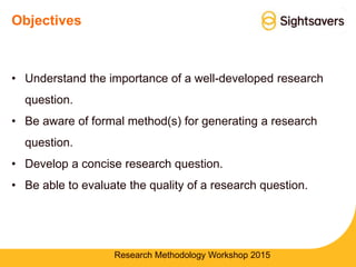 Objectives
• Understand the importance of a well-developed research
question.
• Be aware of formal method(s) for generating a research
question.
• Develop a concise research question.
• Be able to evaluate the quality of a research question.
Research Methodology Workshop 2015
 