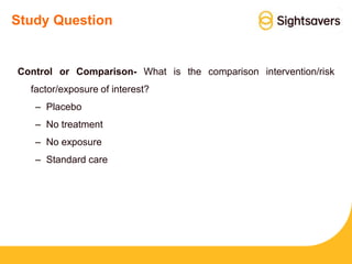 Study Question
Control or Comparison- What is the comparison intervention/risk
factor/exposure of interest?
– Placebo
– No treatment
– No exposure
– Standard care
 