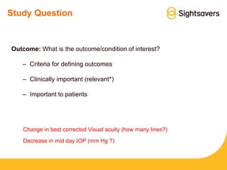 Study Question
Outcome: What is the outcome/condition of interest?
– Criteria for defining outcomes
– Clinically important (relevant*)
– Important to patients
Change in best corrected Visual acuity (how many lines?)
Decrease in mid day IOP (mm Hg ?)
 