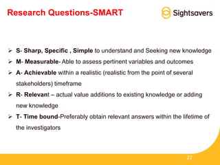 Research Questions-SMART
 S- Sharp, Specific , Simple to understand and Seeking new knowledge
 M- Measurable- Able to assess pertinent variables and outcomes
 A- Achievable within a realistic (realistic from the point of several
stakeholders) timeframe
 R- Relevant – actual value additions to existing knowledge or adding
new knowledge
 T- Time bound-Preferably obtain relevant answers within the lifetime of
the investigators
22
 