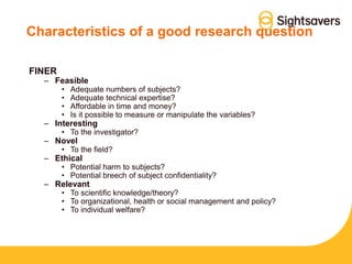 Characteristics of a good research question
FINER
– Feasible
• Adequate numbers of subjects?
• Adequate technical expertise?
• Affordable in time and money?
• Is it possible to measure or manipulate the variables?
– Interesting
• To the investigator?
– Novel
• To the field?
– Ethical
• Potential harm to subjects?
• Potential breech of subject confidentiality?
– Relevant
• To scientific knowledge/theory?
• To organizational, health or social management and policy?
• To individual welfare?
 