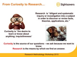 From Curiosity to Research…
Curiosity is the source of our questions – we ask because we want to
know;
Research is the means by which we find an answer.
Research Methodology Workshop 2015
Research is “diligent and systematic
inquiry or investigation into a subject
in order to discover or revise facts,
theories, applications, etc.”
Curiosity is “the desire to
learn or know about
anything; inquisitiveness”
 