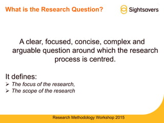 What is the Research Question?
A clear, focused, concise, complex and
arguable question around which the research
process is centred.
It defines:
 The focus of the research,
 The scope of the research
Research Methodology Workshop 2015
 