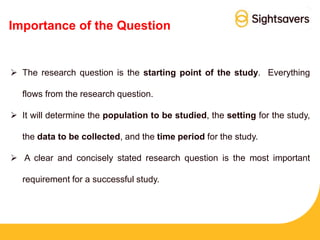 Importance of the Question
 The research question is the starting point of the study. Everything
flows from the research question.
 It will determine the population to be studied, the setting for the study,
the data to be collected, and the time period for the study.
 A clear and concisely stated research question is the most important
requirement for a successful study.
 