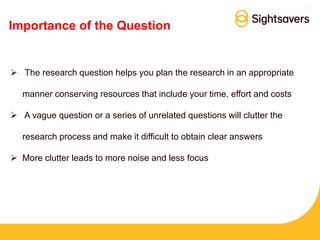 Importance of the Question
 The research question helps you plan the research in an appropriate
manner conserving resources that include your time, effort and costs
 A vague question or a series of unrelated questions will clutter the
research process and make it difficult to obtain clear answers
 More clutter leads to more noise and less focus
 