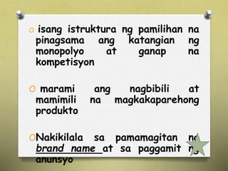 O isang istruktura ng pamilihan na 
pinagsama ang katangian ng 
monopolyo at ganap na 
kompetisyon 
O marami ang nagbibili at 
mamimili na magkakaparehong 
produkto 
ONakikilala sa pamamagitan ng 
brand name at sa paggamit ng 
anunsyo 
 