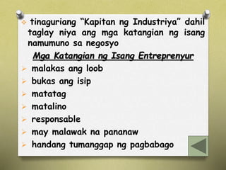  tinaguriang “Kapitan ng Industriya” dahil 
taglay niya ang mga katangian ng isang 
namumuno sa negosyo 
Mga Katangian ng Isang Entreprenyur 
 malakas ang loob 
 bukas ang isip 
 matatag 
 matalino 
 responsable 
 may malawak na pananaw 
 handang tumanggap ng pagbabago 
 