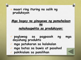  maari ring ituring na salik ng 
pruduksyon 
Mga bagay na ginagawa ng pamahalaan 
na 
nakakaapekto sa produksyon: 
 pagluwag sa pagpasok ng mga 
dayuhang produkto 
 mga patakaran sa kalakalan 
 mga batas sa buwis at pasahod 
 pakikialam sa pamilihan 
 