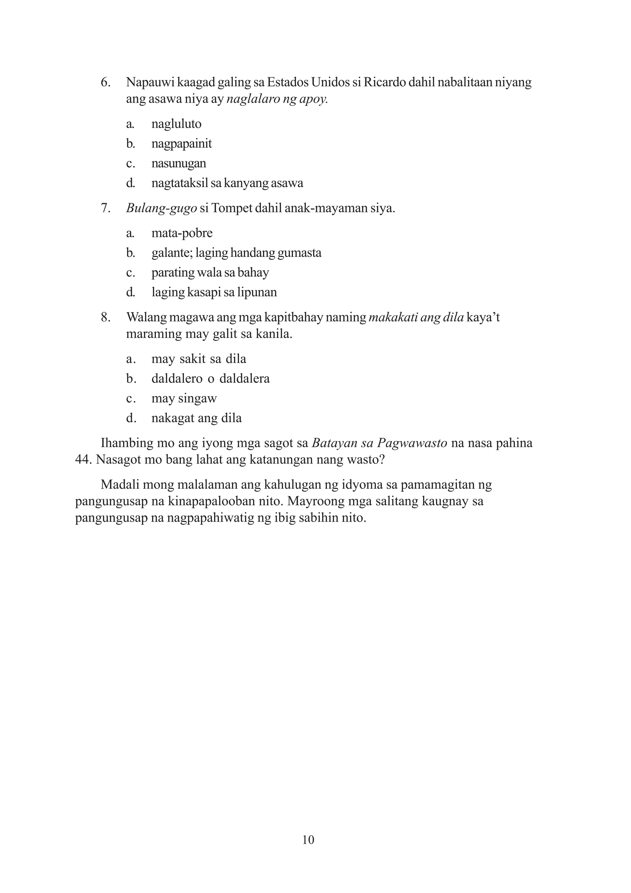 6.   Napauwi kaagad galing sa Estados Unidos si Ricardo dahil nabalitaan niyang
         ang asawa niya ay naglalaro ng apoy.
         a.   nagluluto
         b.   nagpapainit
         c.   nasunugan
         d.   nagtataksil sa kanyang asawa
    7.   Bulang-gugo si Tompet dahil anak-mayaman siya.
         a.   mata-pobre
         b.   galante; laging handang gumasta
         c.   parating wala sa bahay
         d.   laging kasapi sa lipunan
    8.   Walang magawa ang mga kapitbahay naming makakati ang dila kaya’t
         maraming may galit sa kanila.
         a.   may sakit sa dila
         b.   daldalero o daldalera
         c.   may singaw
         d.   nakagat ang dila
    Ihambing mo ang iyong mga sagot sa Batayan sa Pagwawasto na nasa pahina
44. Nasagot mo bang lahat ang katanungan nang wasto?
    Madali mong malalaman ang kahulugan ng idyoma sa pamamagitan ng
pangungusap na kinapapalooban nito. Mayroong mga salitang kaugnay sa
pangungusap na nagpapahiwatig ng ibig sabihin nito.




                                         10
 
