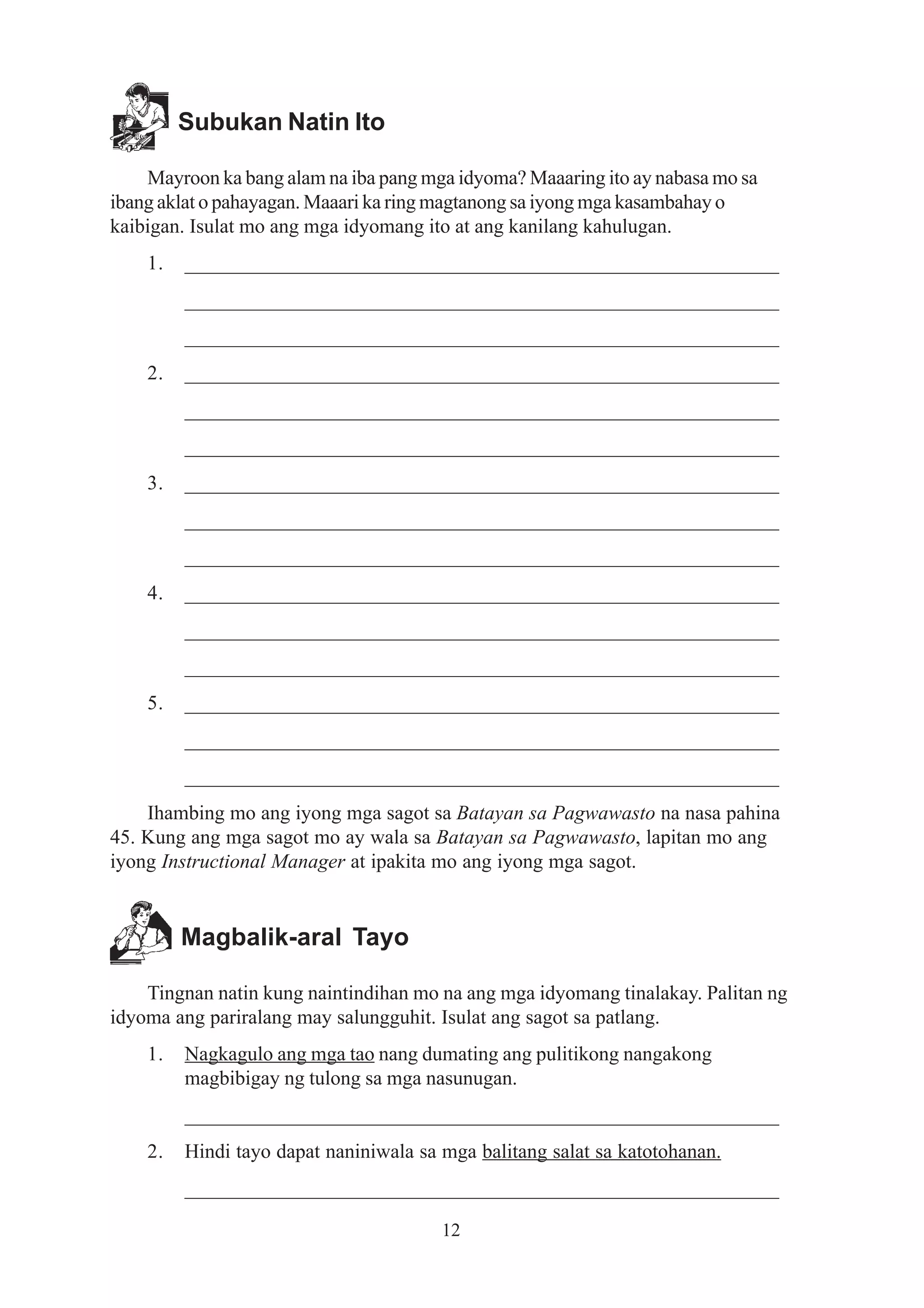 Subukan Natin Ito

    Mayroon ka bang alam na iba pang mga idyoma? Maaaring ito ay nabasa mo sa
ibang aklat o pahayagan. Maaari ka ring magtanong sa iyong mga kasambahay o
kaibigan. Isulat mo ang mga idyomang ito at ang kanilang kahulugan.
    1.   __________________________________________________________
         __________________________________________________________
         __________________________________________________________
    2.   __________________________________________________________
         __________________________________________________________
         __________________________________________________________
    3.   __________________________________________________________
         __________________________________________________________
         __________________________________________________________
    4.   __________________________________________________________
         __________________________________________________________
         __________________________________________________________
    5.   __________________________________________________________
         __________________________________________________________
         __________________________________________________________
    Ihambing mo ang iyong mga sagot sa Batayan sa Pagwawasto na nasa pahina
45. Kung ang mga sagot mo ay wala sa Batayan sa Pagwawasto, lapitan mo ang
iyong Instructional Manager at ipakita mo ang iyong mga sagot.


         Magbalik-aral Tayo

    Tingnan natin kung naintindihan mo na ang mga idyomang tinalakay. Palitan ng
idyoma ang pariralang may salungguhit. Isulat ang sagot sa patlang.
    1.   Nagkagulo ang mga tao nang dumating ang pulitikong nangakong
         magbibigay ng tulong sa mga nasunugan.
         __________________________________________________________
    2.   Hindi tayo dapat naniniwala sa mga balitang salat sa katotohanan.
         __________________________________________________________

                                        12
 