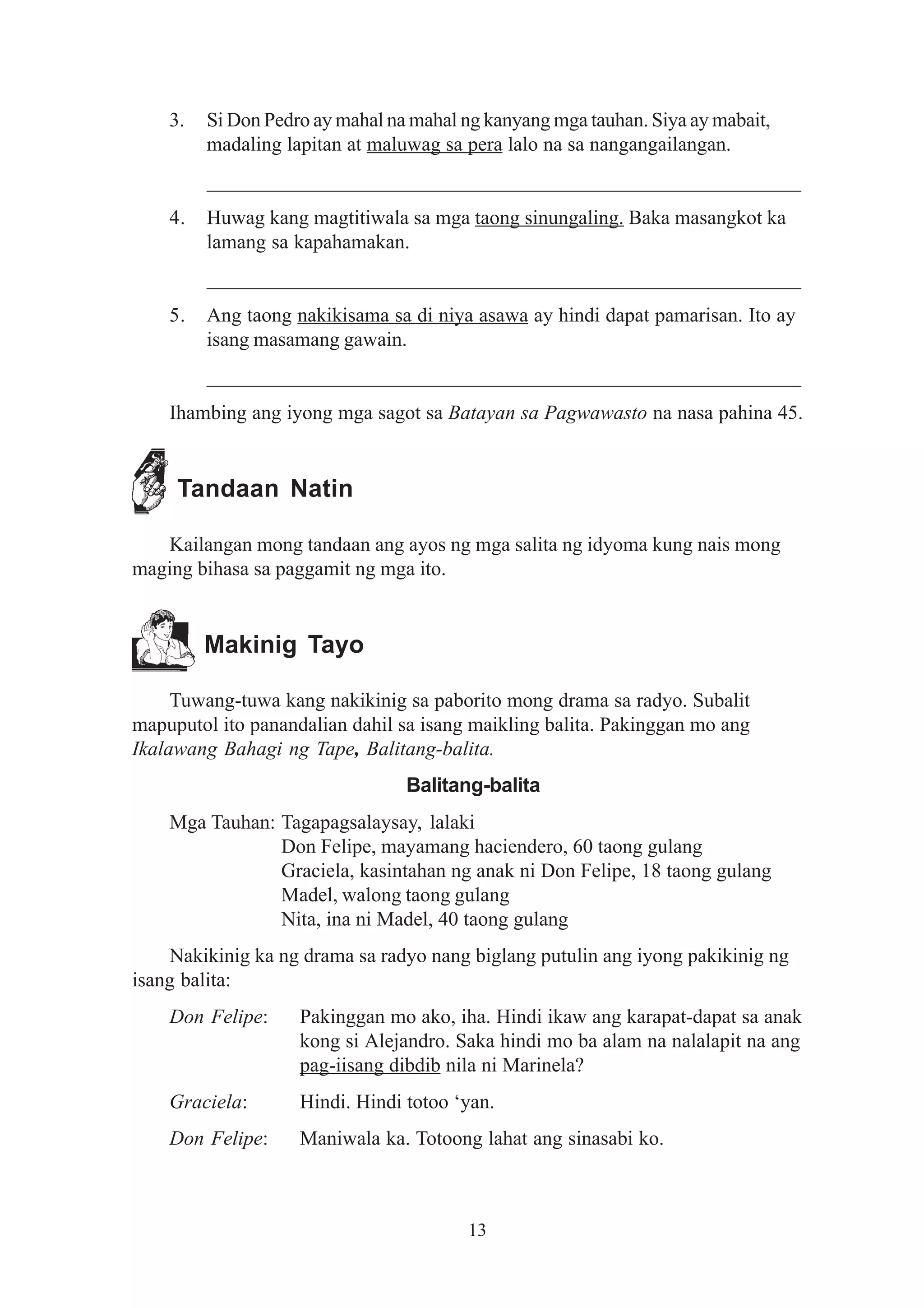 3.   Si Don Pedro ay mahal na mahal ng kanyang mga tauhan. Siya ay mabait,
         madaling lapitan at maluwag sa pera lalo na sa nangangailangan.
         __________________________________________________________
    4.   Huwag kang magtitiwala sa mga taong sinungaling. Baka masangkot ka
         lamang sa kapahamakan.
         __________________________________________________________
    5.   Ang taong nakikisama sa di niya asawa ay hindi dapat pamarisan. Ito ay
         isang masamang gawain.
         __________________________________________________________
    Ihambing ang iyong mga sagot sa Batayan sa Pagwawasto na nasa pahina 45.


     Tandaan Natin

   Kailangan mong tandaan ang ayos ng mga salita ng idyoma kung nais mong
maging bihasa sa paggamit ng mga ito.


         Makinig Tayo

     Tuwang-tuwa kang nakikinig sa paborito mong drama sa radyo. Subalit
mapuputol ito panandalian dahil sa isang maikling balita. Pakinggan mo ang
Ikalawang Bahagi ng Tape, Balitang-balita.
                                 Balitang-balita
    Mga Tauhan: Tagapagsalaysay, lalaki
                Don Felipe, mayamang haciendero, 60 taong gulang
                Graciela, kasintahan ng anak ni Don Felipe, 18 taong gulang
                Madel, walong taong gulang
                Nita, ina ni Madel, 40 taong gulang
    Nakikinig ka ng drama sa radyo nang biglang putulin ang iyong pakikinig ng
isang balita:
    Don Felipe:     Pakinggan mo ako, iha. Hindi ikaw ang karapat-dapat sa anak
                    kong si Alejandro. Saka hindi mo ba alam na nalalapit na ang
                    pag-iisang dibdib nila ni Marinela?
    Graciela:       Hindi. Hindi totoo ‘yan.
    Don Felipe:     Maniwala ka. Totoong lahat ang sinasabi ko.



                                         13
 