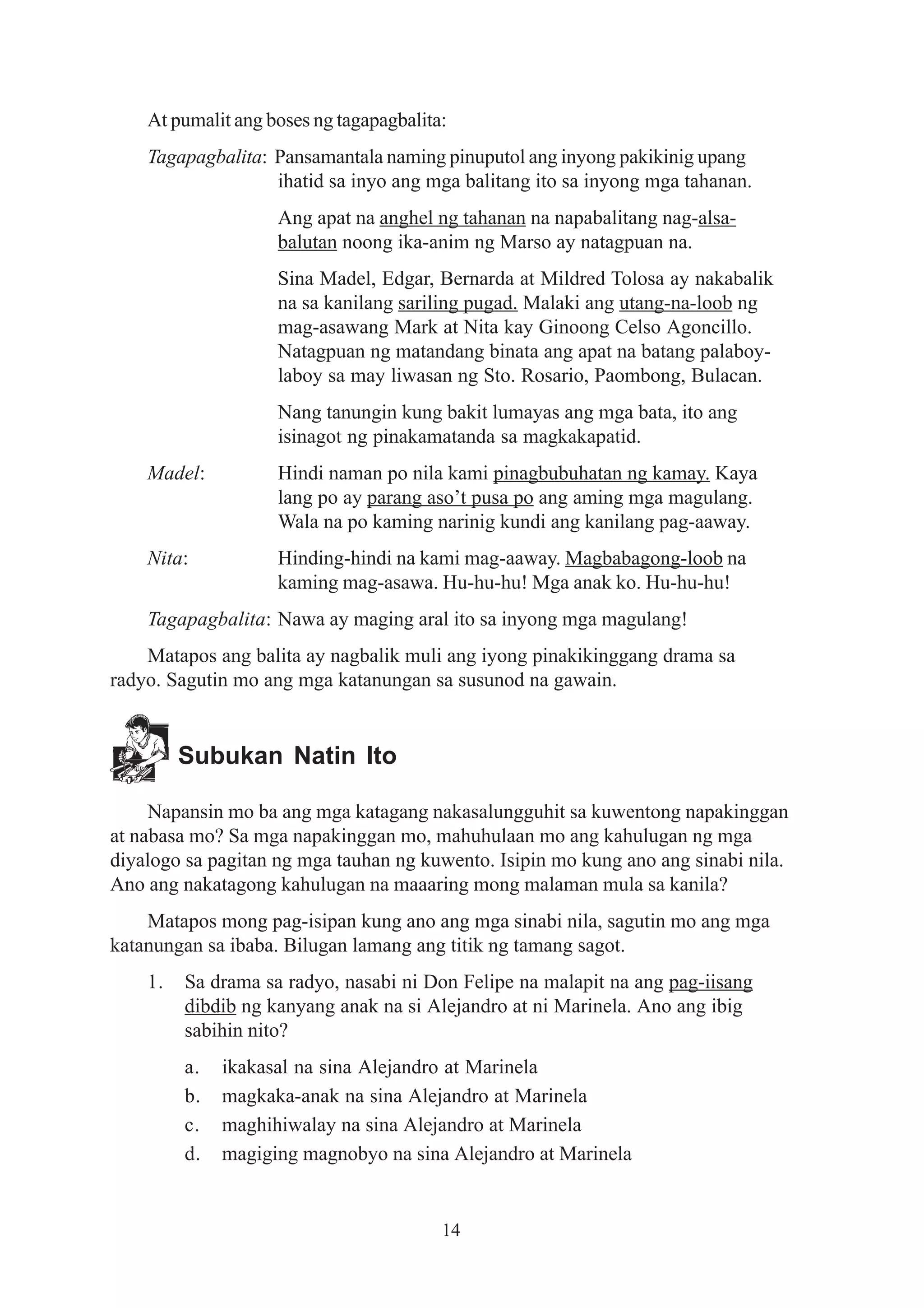 At pumalit ang boses ng tagapagbalita:
    Tagapagbalita: Pansamantala naming pinuputol ang inyong pakikinig upang
                   ihatid sa inyo ang mga balitang ito sa inyong mga tahanan.
                    Ang apat na anghel ng tahanan na napabalitang nag-alsa-
                    balutan noong ika-anim ng Marso ay natagpuan na.
                    Sina Madel, Edgar, Bernarda at Mildred Tolosa ay nakabalik
                    na sa kanilang sariling pugad. Malaki ang utang-na-loob ng
                    mag-asawang Mark at Nita kay Ginoong Celso Agoncillo.
                    Natagpuan ng matandang binata ang apat na batang palaboy-
                    laboy sa may liwasan ng Sto. Rosario, Paombong, Bulacan.
                    Nang tanungin kung bakit lumayas ang mga bata, ito ang
                    isinagot ng pinakamatanda sa magkakapatid.
    Madel:          Hindi naman po nila kami pinagbubuhatan ng kamay. Kaya
                    lang po ay parang aso’t pusa po ang aming mga magulang.
                    Wala na po kaming narinig kundi ang kanilang pag-aaway.
    Nita:           Hinding-hindi na kami mag-aaway. Magbabagong-loob na
                    kaming mag-asawa. Hu-hu-hu! Mga anak ko. Hu-hu-hu!
    Tagapagbalita: Nawa ay maging aral ito sa inyong mga magulang!
    Matapos ang balita ay nagbalik muli ang iyong pinakikinggang drama sa
radyo. Sagutin mo ang mga katanungan sa susunod na gawain.


         Subukan Natin Ito

     Napansin mo ba ang mga katagang nakasalungguhit sa kuwentong napakinggan
at nabasa mo? Sa mga napakinggan mo, mahuhulaan mo ang kahulugan ng mga
diyalogo sa pagitan ng mga tauhan ng kuwento. Isipin mo kung ano ang sinabi nila.
Ano ang nakatagong kahulugan na maaaring mong malaman mula sa kanila?
    Matapos mong pag-isipan kung ano ang mga sinabi nila, sagutin mo ang mga
katanungan sa ibaba. Bilugan lamang ang titik ng tamang sagot.
    1.   Sa drama sa radyo, nasabi ni Don Felipe na malapit na ang pag-iisang
         dibdib ng kanyang anak na si Alejandro at ni Marinela. Ano ang ibig
         sabihin nito?
         a.   ikakasal na sina Alejandro at Marinela
         b.   magkaka-anak na sina Alejandro at Marinela
         c.   maghihiwalay na sina Alejandro at Marinela
         d.   magiging magnobyo na sina Alejandro at Marinela


                                         14
 