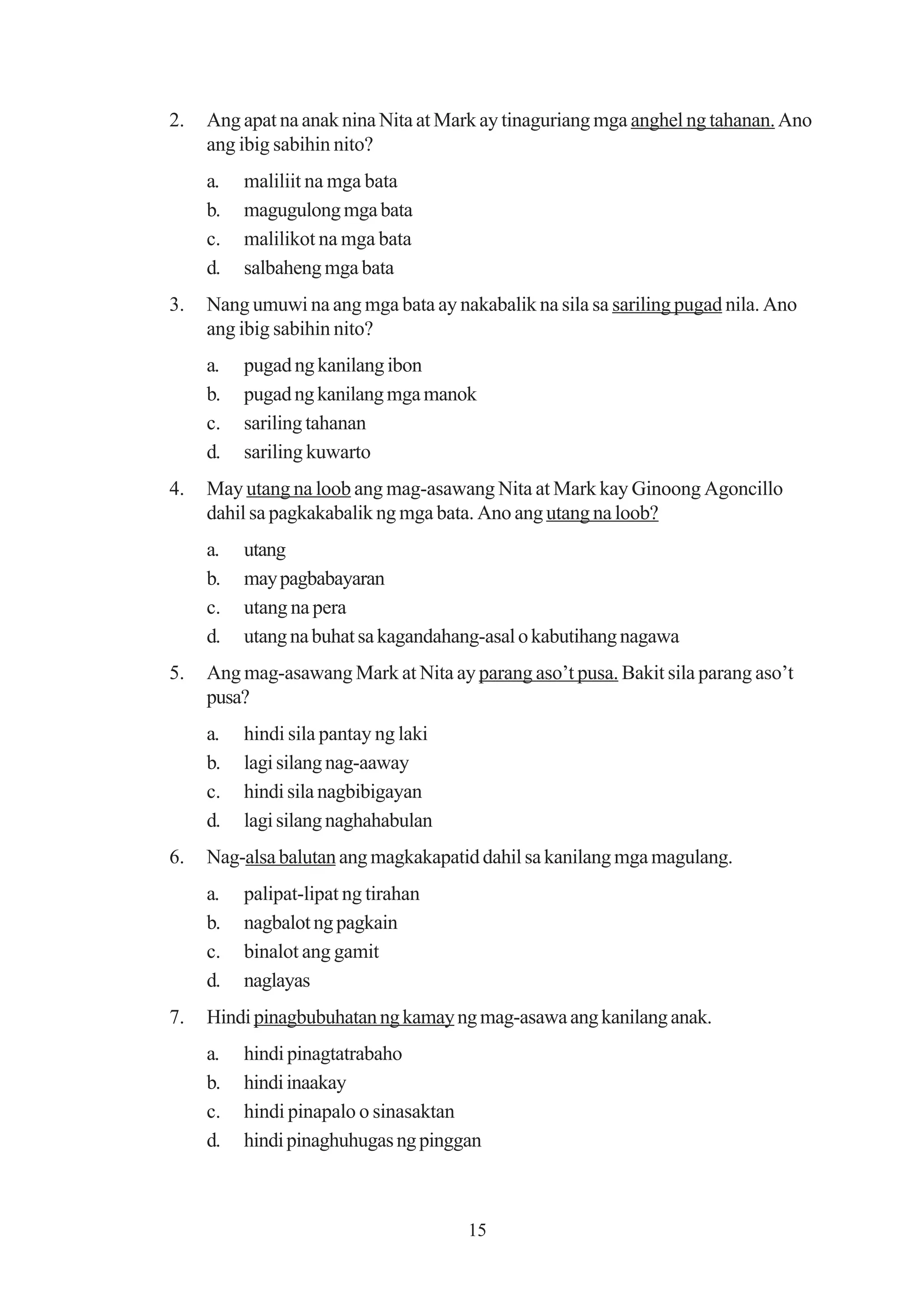 2.   Ang apat na anak nina Nita at Mark ay tinaguriang mga anghel ng tahanan. Ano
     ang ibig sabihin nito?
     a.   maliliit na mga bata
     b.   magugulong mga bata
     c.   malilikot na mga bata
     d.   salbaheng mga bata
3.   Nang umuwi na ang mga bata ay nakabalik na sila sa sariling pugad nila. Ano
     ang ibig sabihin nito?
     a.   pugad ng kanilang ibon
     b.   pugad ng kanilang mga manok
     c.   sariling tahanan
     d.   sariling kuwarto
4.   May utang na loob ang mag-asawang Nita at Mark kay Ginoong Agoncillo
     dahil sa pagkakabalik ng mga bata. Ano ang utang na loob?
     a.   utang
     b.   may pagbabayaran
     c.   utang na pera
     d.   utang na buhat sa kagandahang-asal o kabutihang nagawa
5.   Ang mag-asawang Mark at Nita ay parang aso’t pusa. Bakit sila parang aso’t
     pusa?
     a.   hindi sila pantay ng laki
     b.   lagi silang nag-aaway
     c.   hindi sila nagbibigayan
     d.   lagi silang naghahabulan
6.   Nag-alsa balutan ang magkakapatid dahil sa kanilang mga magulang.
     a.   palipat-lipat ng tirahan
     b.   nagbalot ng pagkain
     c.   binalot ang gamit
     d.   naglayas
7.   Hindi pinagbubuhatan ng kamay ng mag-asawa ang kanilang anak.
     a.   hindi pinagtatrabaho
     b.   hindi inaakay
     c.   hindi pinapalo o sinasaktan
     d.   hindi pinaghuhugas ng pinggan



                                      15
 