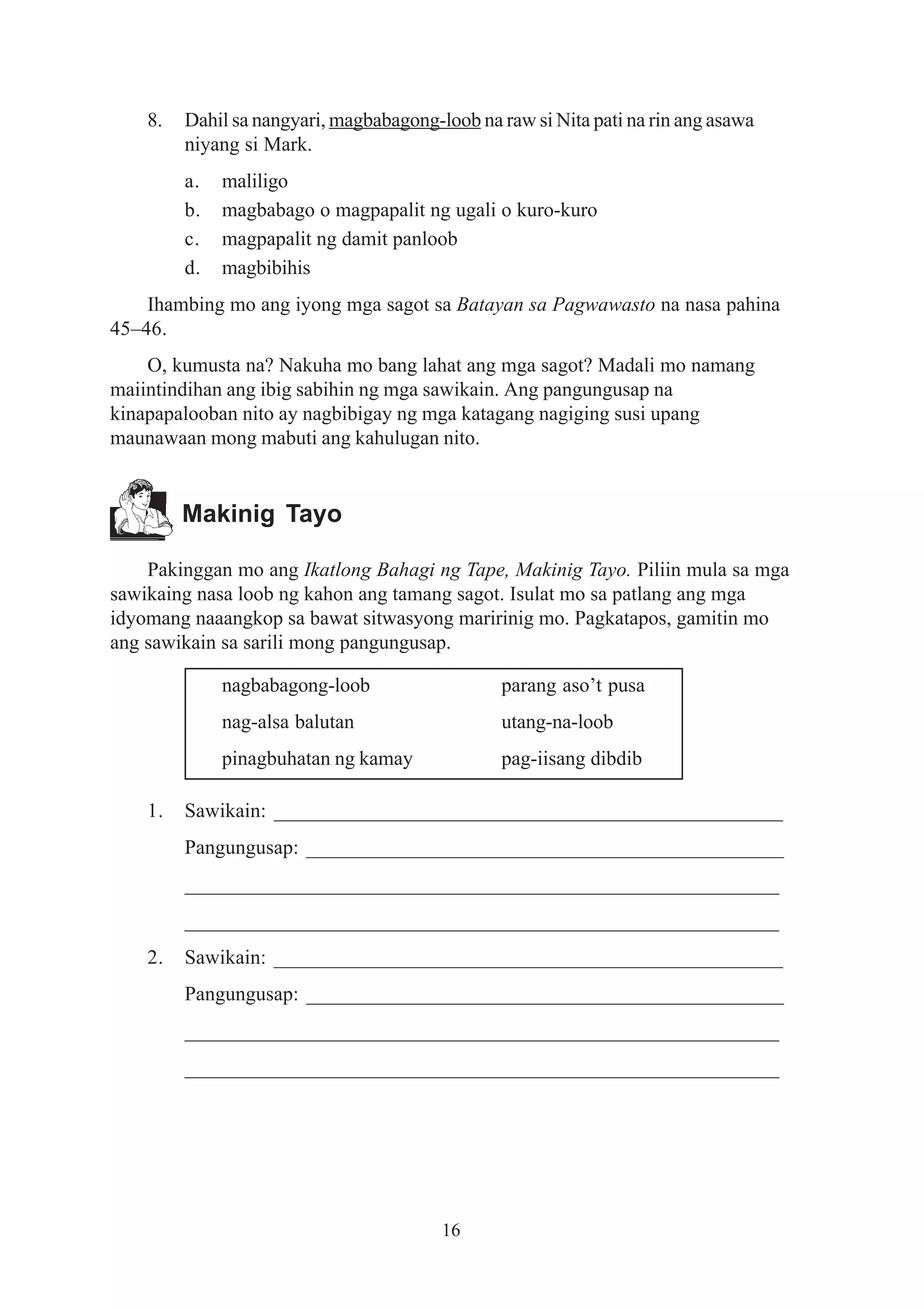8.   Dahil sa nangyari, magbabagong-loob na raw si Nita pati na rin ang asawa
         niyang si Mark.
         a.   maliligo
         b.   magbabago o magpapalit ng ugali o kuro-kuro
         c.   magpapalit ng damit panloob
         d.   magbibihis
    Ihambing mo ang iyong mga sagot sa Batayan sa Pagwawasto na nasa pahina
45–46.
    O, kumusta na? Nakuha mo bang lahat ang mga sagot? Madali mo namang
maiintindihan ang ibig sabihin ng mga sawikain. Ang pangungusap na
kinapapalooban nito ay nagbibigay ng mga katagang nagiging susi upang
maunawaan mong mabuti ang kahulugan nito.


         Makinig Tayo

    Pakinggan mo ang Ikatlong Bahagi ng Tape, Makinig Tayo. Piliin mula sa mga
sawikaing nasa loob ng kahon ang tamang sagot. Isulat mo sa patlang ang mga
idyomang naaangkop sa bawat sitwasyong maririnig mo. Pagkatapos, gamitin mo
ang sawikain sa sarili mong pangungusap.

              nagbabagong-loob                   parang aso’t pusa
              nag-alsa balutan                   utang-na-loob
              pinagbuhatan ng kamay              pag-iisang dibdib

    1.   Sawikain: __________________________________________________
         Pangungusap: _______________________________________________
         __________________________________________________________
         __________________________________________________________
    2.   Sawikain: __________________________________________________
         Pangungusap: _______________________________________________
         __________________________________________________________
         __________________________________________________________




                                         16
 