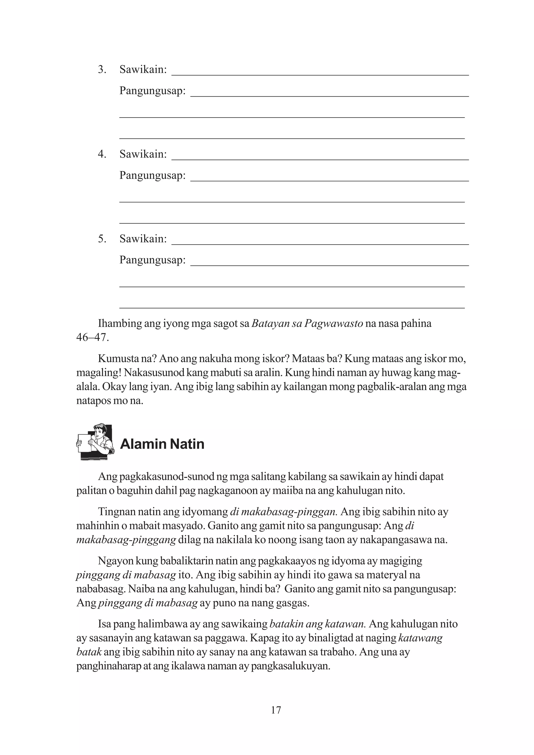 3.   Sawikain: __________________________________________________
         Pangungusap: _______________________________________________
         _________________________________________________________
         _________________________________________________________
    4.   Sawikain: __________________________________________________
         Pangungusap: _______________________________________________
         _________________________________________________________
         _________________________________________________________
    5.   Sawikain: __________________________________________________
         Pangungusap: _______________________________________________
         _________________________________________________________
         _________________________________________________________
    Ihambing ang iyong mga sagot sa Batayan sa Pagwawasto na nasa pahina
46–47.
     Kumusta na? Ano ang nakuha mong iskor? Mataas ba? Kung mataas ang iskor mo,
magaling! Nakasusunod kang mabuti sa aralin. Kung hindi naman ay huwag kang mag-
alala. Okay lang iyan. Ang ibig lang sabihin ay kailangan mong pagbalik-aralan ang mga
natapos mo na.


         Alamin Natin

     Ang pagkakasunod-sunod ng mga salitang kabilang sa sawikain ay hindi dapat
palitan o baguhin dahil pag nagkaganoon ay maiiba na ang kahulugan nito.
    Tingnan natin ang idyomang di makabasag-pinggan. Ang ibig sabihin nito ay
mahinhin o mabait masyado. Ganito ang gamit nito sa pangungusap: Ang di
makabasag-pinggang dilag na nakilala ko noong isang taon ay nakapangasawa na.
    Ngayon kung babaliktarin natin ang pagkakaayos ng idyoma ay magiging
pinggang di mabasag ito. Ang ibig sabihin ay hindi ito gawa sa materyal na
nababasag. Naiba na ang kahulugan, hindi ba? Ganito ang gamit nito sa pangungusap:
Ang pinggang di mabasag ay puno na nang gasgas.
     Isa pang halimbawa ay ang sawikaing batakin ang katawan. Ang kahulugan nito
ay sasanayin ang katawan sa paggawa. Kapag ito ay binaligtad at naging katawang
batak ang ibig sabihin nito ay sanay na ang katawan sa trabaho. Ang una ay
panghinaharap at ang ikalawa naman ay pangkasalukuyan.


                                          17
 