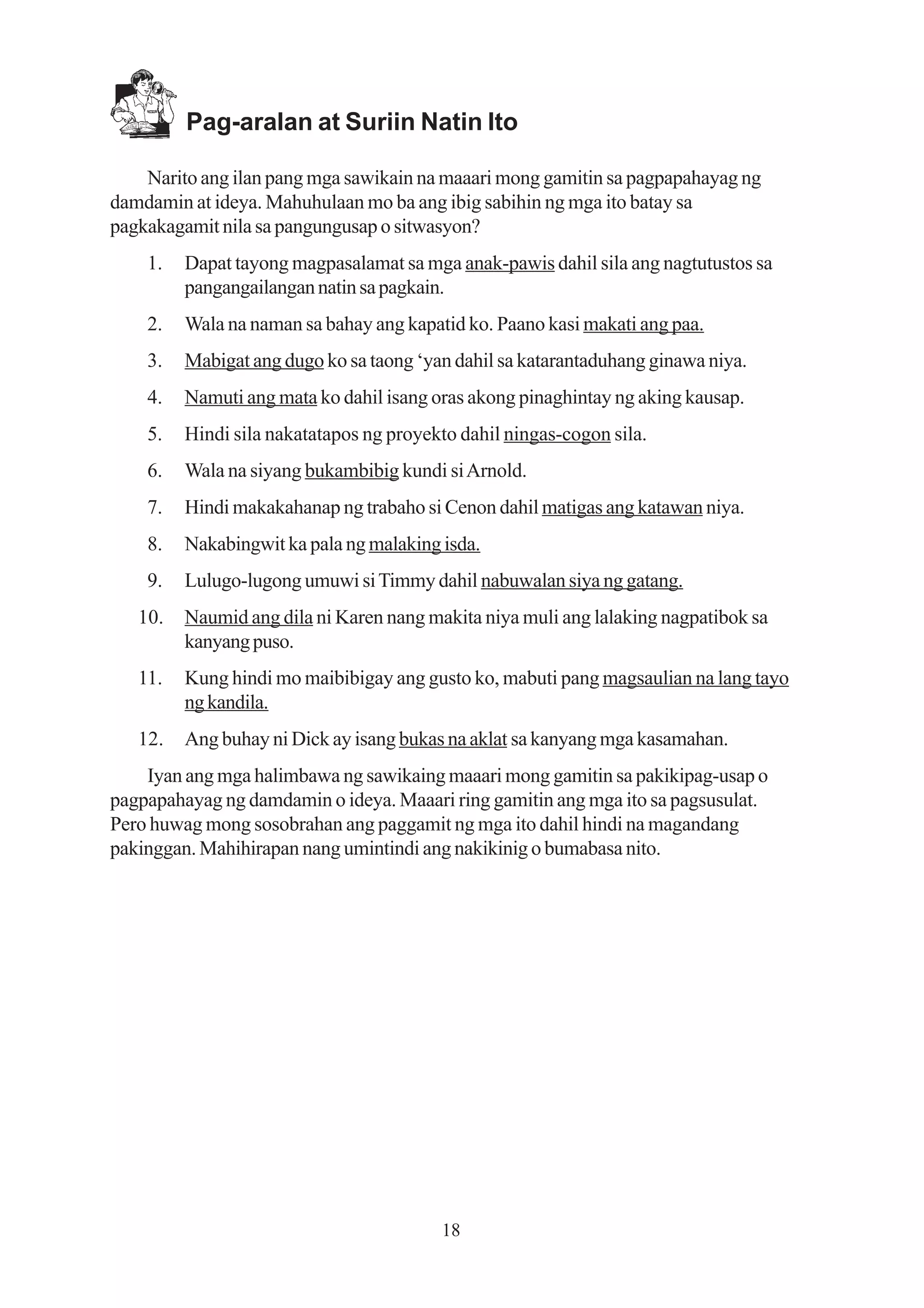 Pag-aralan at Suriin Natin Ito

    Narito ang ilan pang mga sawikain na maaari mong gamitin sa pagpapahayag ng
damdamin at ideya. Mahuhulaan mo ba ang ibig sabihin ng mga ito batay sa
pagkakagamit nila sa pangungusap o sitwasyon?
    1.   Dapat tayong magpasalamat sa mga anak-pawis dahil sila ang nagtutustos sa
         pangangailangan natin sa pagkain.
    2.   Wala na naman sa bahay ang kapatid ko. Paano kasi makati ang paa.
    3.   Mabigat ang dugo ko sa taong ‘yan dahil sa katarantaduhang ginawa niya.
    4.   Namuti ang mata ko dahil isang oras akong pinaghintay ng aking kausap.
    5.   Hindi sila nakatatapos ng proyekto dahil ningas-cogon sila.
    6.   Wala na siyang bukambibig kundi si Arnold.
    7.   Hindi makakahanap ng trabaho si Cenon dahil matigas ang katawan niya.
    8.   Nakabingwit ka pala ng malaking isda.
    9.   Lulugo-lugong umuwi si Timmy dahil nabuwalan siya ng gatang.
   10.   Naumid ang dila ni Karen nang makita niya muli ang lalaking nagpatibok sa
         kanyang puso.
   11.   Kung hindi mo maibibigay ang gusto ko, mabuti pang magsaulian na lang tayo
         ng kandila.
   12.   Ang buhay ni Dick ay isang bukas na aklat sa kanyang mga kasamahan.
    Iyan ang mga halimbawa ng sawikaing maaari mong gamitin sa pakikipag-usap o
pagpapahayag ng damdamin o ideya. Maaari ring gamitin ang mga ito sa pagsusulat.
Pero huwag mong sosobrahan ang paggamit ng mga ito dahil hindi na magandang
pakinggan. Mahihirapan nang umintindi ang nakikinig o bumabasa nito.




                                         18
 
