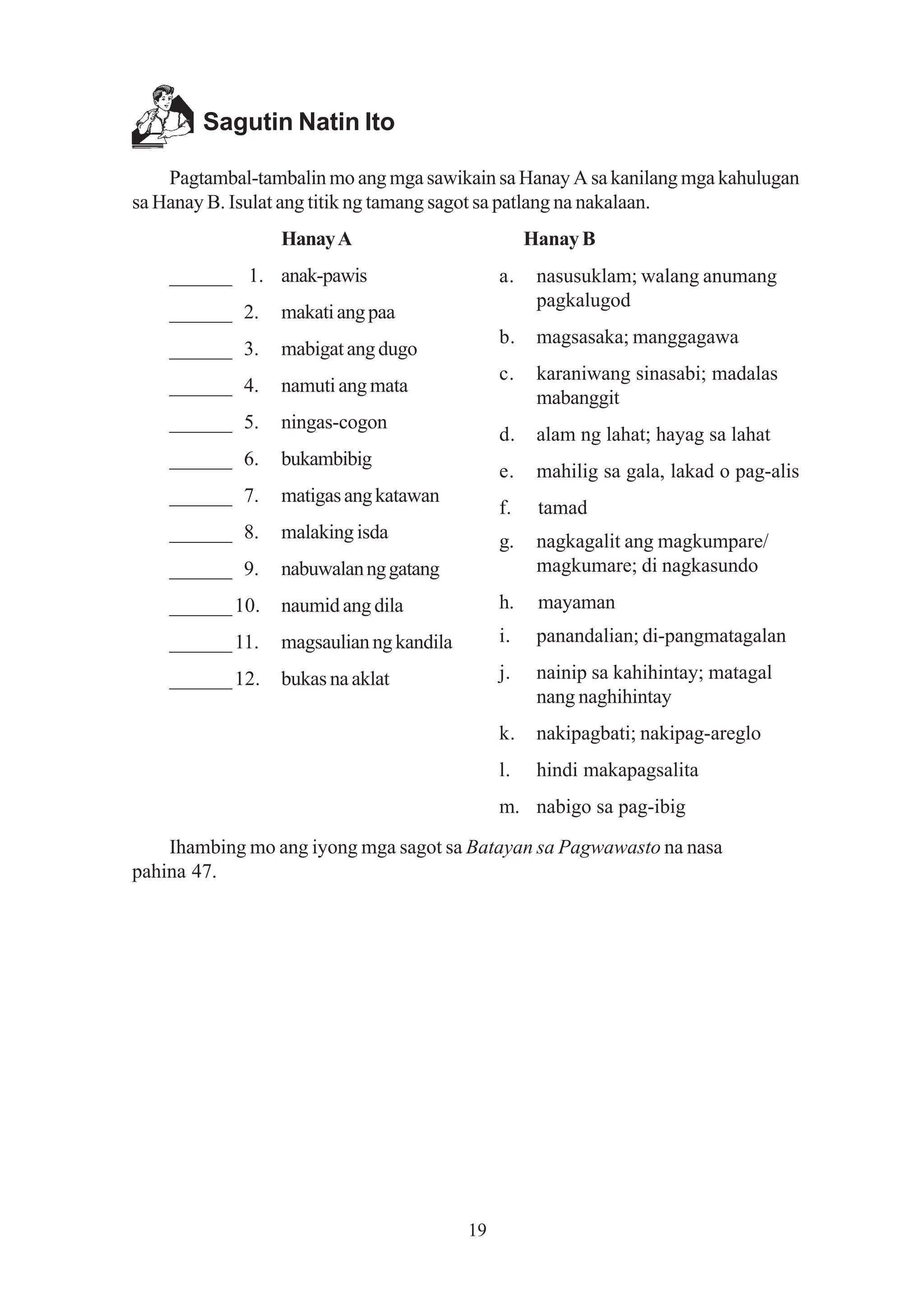 Sagutin Natin Ito

    Pagtambal-tambalin mo ang mga sawikain sa Hanay A sa kanilang mga kahulugan
sa Hanay B. Isulat ang titik ng tamang sagot sa patlang na nakalaan.
                 Hanay A                           Hanay B
    ______ 1. anak-pawis                      a.    nasusuklam; walang anumang
                                                    pagkalugod
    ______ 2.    makati ang paa
                                              b.    magsasaka; manggagawa
    ______ 3.    mabigat ang dugo
                                              c.    karaniwang sinasabi; madalas
    ______ 4.    namuti ang mata
                                                    mabanggit
    ______ 5.    ningas-cogon
                                              d.    alam ng lahat; hayag sa lahat
    ______ 6.    bukambibig
                                              e.    mahilig sa gala, lakad o pag-alis
    ______ 7.    matigas ang katawan
                                              f.    tamad
    ______ 8.    malaking isda                g.    nagkagalit ang magkumpare/
    ______ 9.    nabuwalan ng gatang                magkumare; di nagkasundo
    ______ 10.   naumid ang dila              h.    mayaman
    ______ 11.   magsaulian ng kandila        i.    panandalian; di-pangmatagalan

    ______ 12.   bukas na aklat               j.    nainip sa kahihintay; matagal
                                                    nang naghihintay
                                              k.    nakipagbati; nakipag-areglo
                                              l.    hindi makapagsalita
                                              m. nabigo sa pag-ibig

    Ihambing mo ang iyong mga sagot sa Batayan sa Pagwawasto na nasa
pahina 47.




                                         19
 
