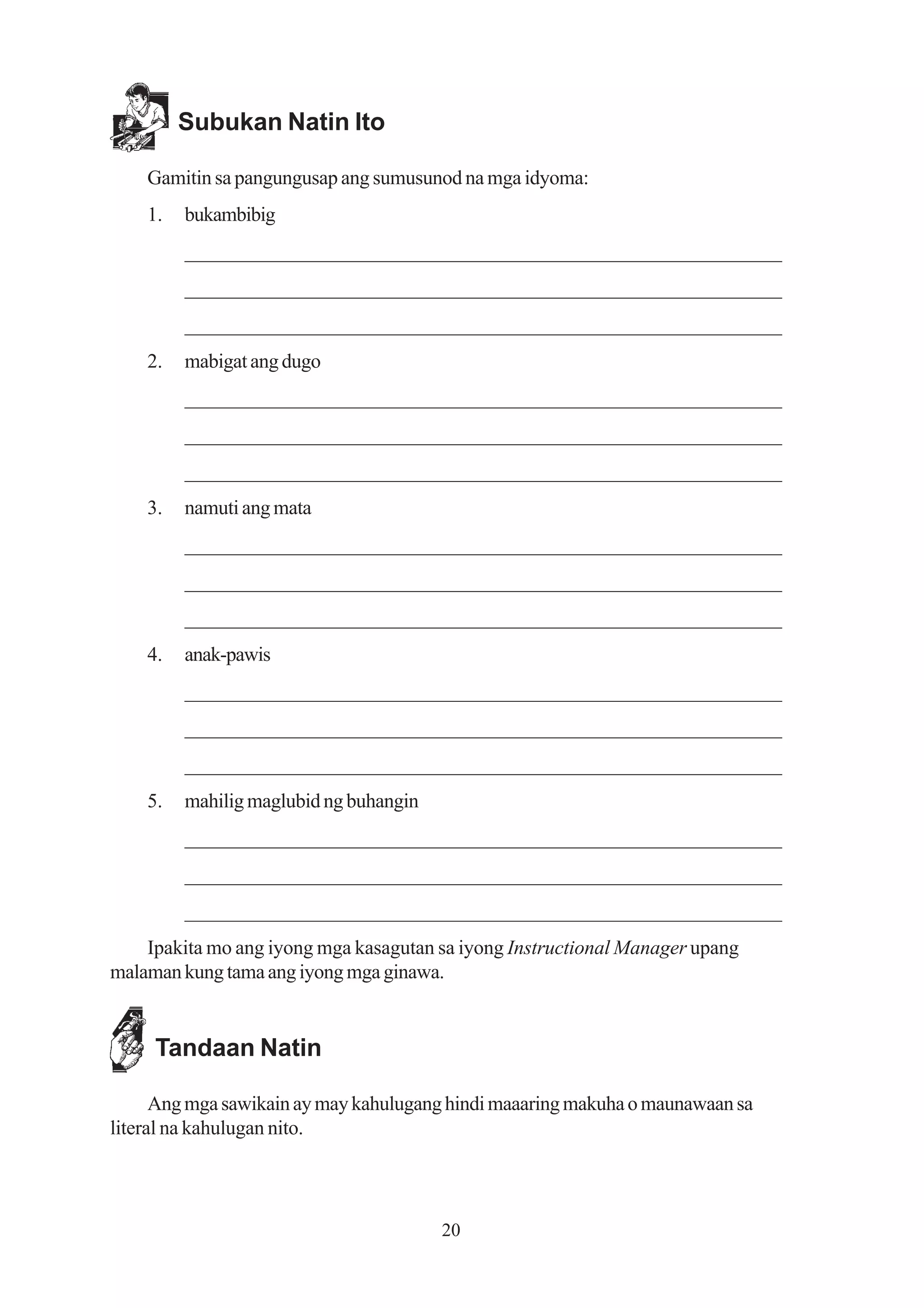 Subukan Natin Ito

    Gamitin sa pangungusap ang sumusunod na mga idyoma:
    1.   bukambibig
         _________________________________________________________
         _________________________________________________________
         _________________________________________________________
    2.   mabigat ang dugo
         _________________________________________________________
         _________________________________________________________
         _________________________________________________________
    3.   namuti ang mata
         _________________________________________________________
         _________________________________________________________
         _________________________________________________________
    4.   anak-pawis
         _________________________________________________________
         _________________________________________________________
         _________________________________________________________
    5.   mahilig maglubid ng buhangin
         _________________________________________________________
         _________________________________________________________
         _________________________________________________________
    Ipakita mo ang iyong mga kasagutan sa iyong Instructional Manager upang
malaman kung tama ang iyong mga ginawa.


     Tandaan Natin

      Ang mga sawikain ay may kahulugang hindi maaaring makuha o maunawaan sa
literal na kahulugan nito.




                                        20
 