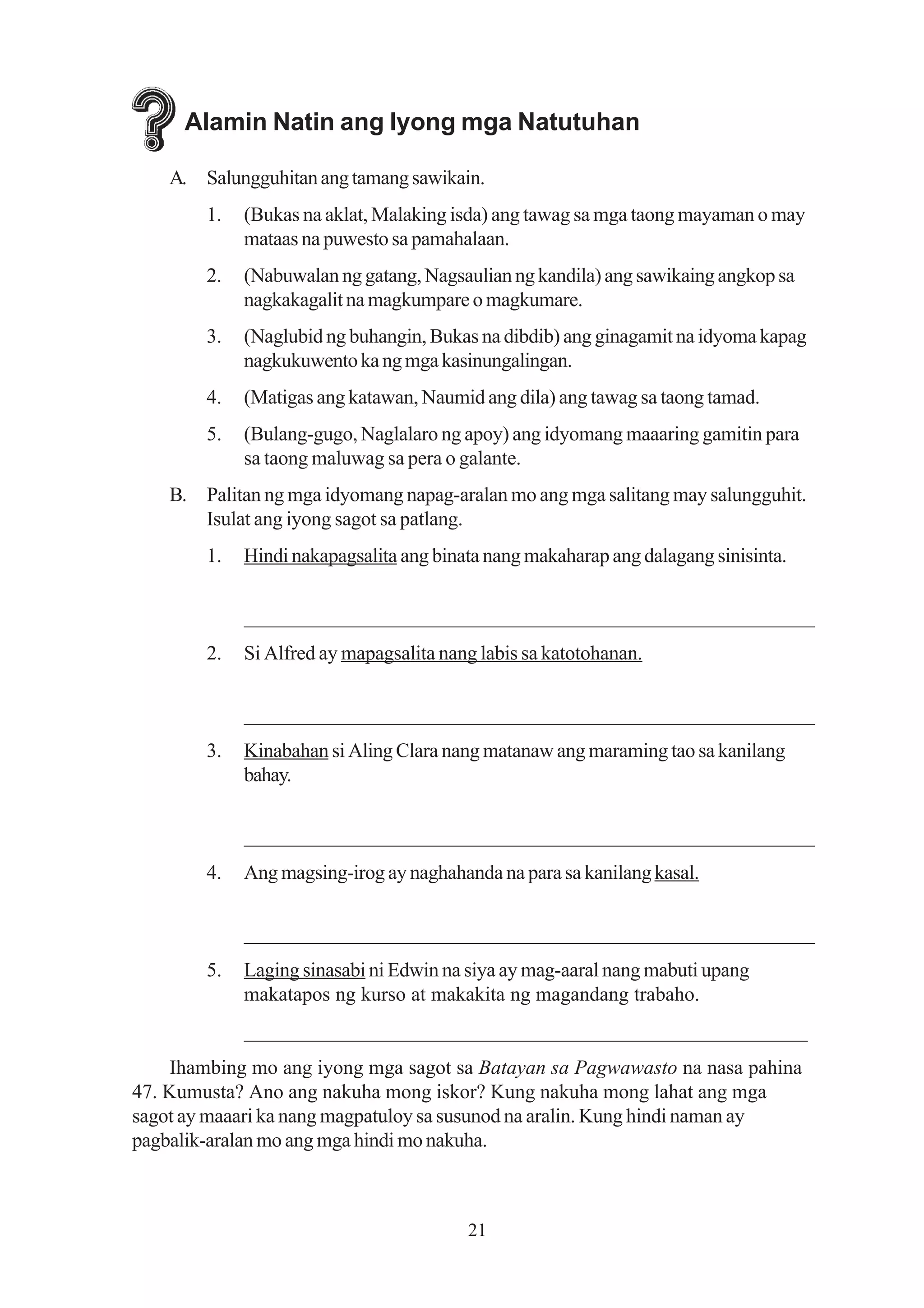 Alamin Natin ang Iyong mga Natutuhan

    A. Salungguhitan ang tamang sawikain.
        1.   (Bukas na aklat, Malaking isda) ang tawag sa mga taong mayaman o may
             mataas na puwesto sa pamahalaan.
        2.   (Nabuwalan ng gatang, Nagsaulian ng kandila) ang sawikaing angkop sa
             nagkakagalit na magkumpare o magkumare.
        3.   (Naglubid ng buhangin, Bukas na dibdib) ang ginagamit na idyoma kapag
             nagkukuwento ka ng mga kasinungalingan.
        4.   (Matigas ang katawan, Naumid ang dila) ang tawag sa taong tamad.
        5.   (Bulang-gugo, Naglalaro ng apoy) ang idyomang maaaring gamitin para
             sa taong maluwag sa pera o galante.
    B. Palitan ng mga idyomang napag-aralan mo ang mga salitang may salungguhit.
       Isulat ang iyong sagot sa patlang.
        1.   Hindi nakapagsalita ang binata nang makaharap ang dalagang sinisinta.


             _______________________________________________________
        2.   Si Alfred ay mapagsalita nang labis sa katotohanan.


             _______________________________________________________
        3.   Kinabahan si Aling Clara nang matanaw ang maraming tao sa kanilang
             bahay.


             _______________________________________________________
        4.   Ang magsing-irog ay naghahanda na para sa kanilang kasal.


             _______________________________________________________
        5.   Laging sinasabi ni Edwin na siya ay mag-aaral nang mabuti upang
             makatapos ng kurso at makakita ng magandang trabaho.
             _______________________________________________________
    Ihambing mo ang iyong mga sagot sa Batayan sa Pagwawasto na nasa pahina
47. Kumusta? Ano ang nakuha mong iskor? Kung nakuha mong lahat ang mga
sagot ay maaari ka nang magpatuloy sa susunod na aralin. Kung hindi naman ay
pagbalik-aralan mo ang mga hindi mo nakuha.



                                         21
 