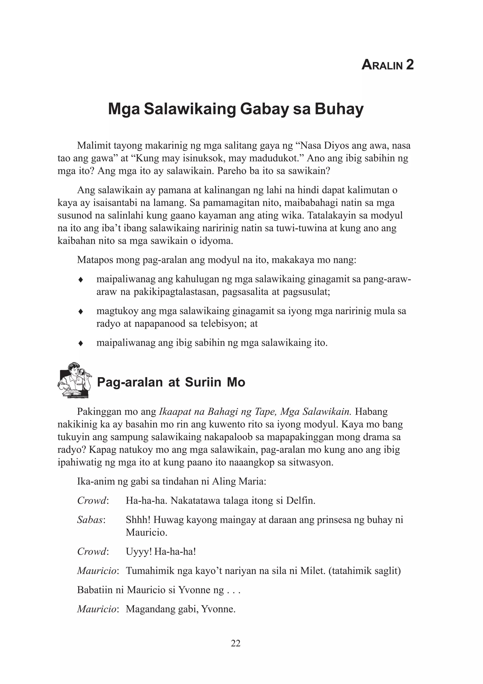 ARALIN 2


             Mga Salawikaing Gabay sa Buhay

     Malimit tayong makarinig ng mga salitang gaya ng “Nasa Diyos ang awa, nasa
tao ang gawa” at “Kung may isinuksok, may madudukot.” Ano ang ibig sabihin ng
mga ito? Ang mga ito ay salawikain. Pareho ba ito sa sawikain?
     Ang salawikain ay pamana at kalinangan ng lahi na hindi dapat kalimutan o
kaya ay isaisantabi na lamang. Sa pamamagitan nito, maibabahagi natin sa mga
susunod na salinlahi kung gaano kayaman ang ating wika. Tatalakayin sa modyul
na ito ang iba’t ibang salawikaing naririnig natin sa tuwi-tuwina at kung ano ang
kaibahan nito sa mga sawikain o idyoma.
    Matapos mong pag-aralan ang modyul na ito, makakaya mo nang:
    ♦    maipaliwanag ang kahulugan ng mga salawikaing ginagamit sa pang-araw-
         araw na pakikipagtalastasan, pagsasalita at pagsusulat;
    ♦    magtukoy ang mga salawikaing ginagamit sa iyong mga naririnig mula sa
         radyo at napapanood sa telebisyon; at
    ♦    maipaliwanag ang ibig sabihin ng mga salawikaing ito.


         Pag-aralan at Suriin Mo

    Pakinggan mo ang Ikaapat na Bahagi ng Tape, Mga Salawikain. Habang
nakikinig ka ay basahin mo rin ang kuwento rito sa iyong modyul. Kaya mo bang
tukuyin ang sampung salawikaing nakapaloob sa mapapakinggan mong drama sa
radyo? Kapag natukoy mo ang mga salawikain, pag-aralan mo kung ano ang ibig
ipahiwatig ng mga ito at kung paano ito naaangkop sa sitwasyon.
    Ika-anim ng gabi sa tindahan ni Aling Maria:
    Crowd:     Ha-ha-ha. Nakatatawa talaga itong si Delfin.
    Sabas:     Shhh! Huwag kayong maingay at daraan ang prinsesa ng buhay ni
               Mauricio.
    Crowd:     Uyyy! Ha-ha-ha!
    Mauricio: Tumahimik nga kayo’t nariyan na sila ni Milet. (tatahimik saglit)
    Babatiin ni Mauricio si Yvonne ng . . .
    Mauricio: Magandang gabi, Yvonne.


                                        22
 