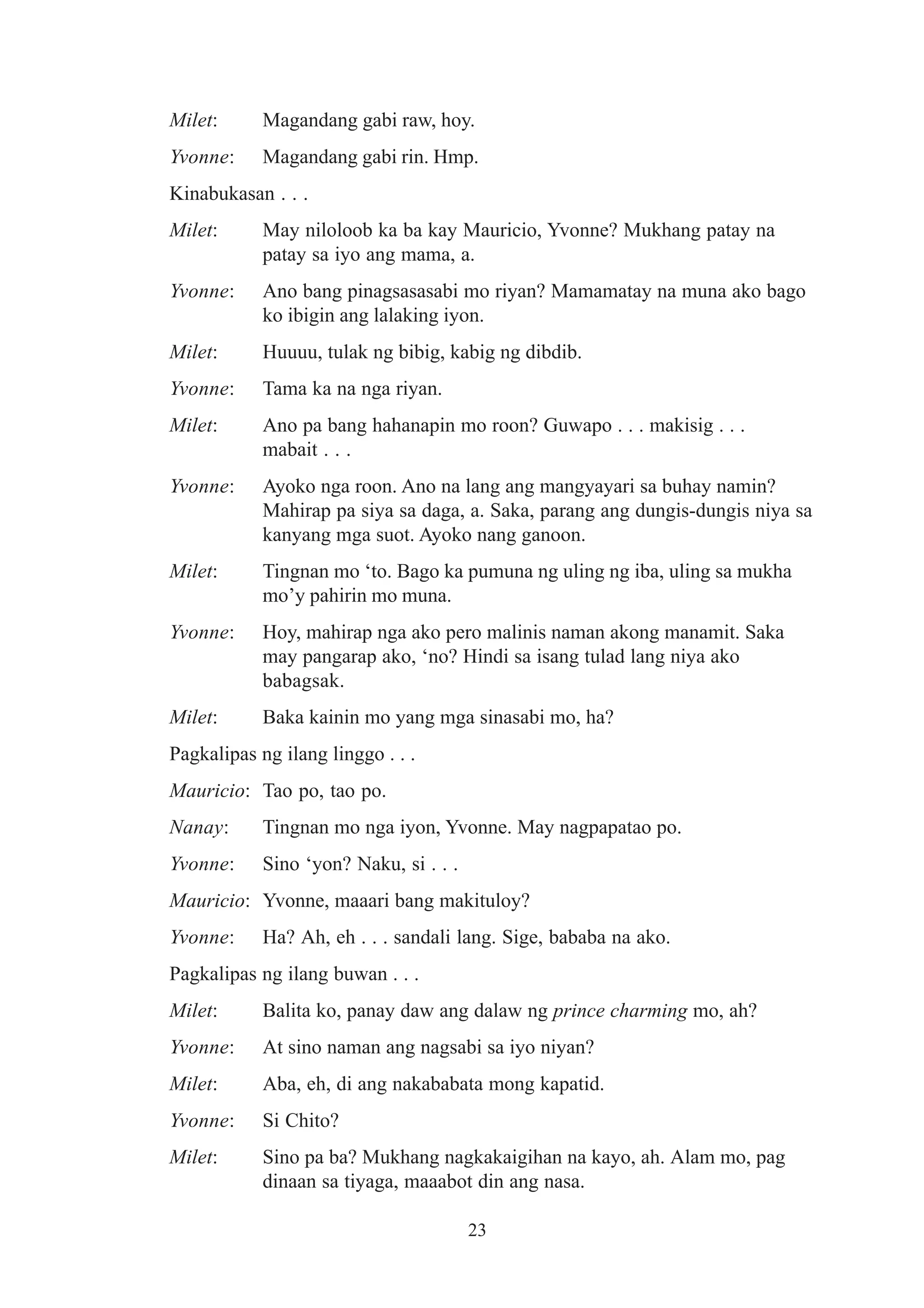 Milet:      Magandang gabi raw, hoy.
Yvonne:     Magandang gabi rin. Hmp.
Kinabukasan . . .
Milet:      May niloloob ka ba kay Mauricio, Yvonne? Mukhang patay na
            patay sa iyo ang mama, a.
Yvonne:     Ano bang pinagsasasabi mo riyan? Mamamatay na muna ako bago
            ko ibigin ang lalaking iyon.
Milet:      Huuuu, tulak ng bibig, kabig ng dibdib.
Yvonne:     Tama ka na nga riyan.
Milet:      Ano pa bang hahanapin mo roon? Guwapo . . . makisig . . .
            mabait . . .
Yvonne:     Ayoko nga roon. Ano na lang ang mangyayari sa buhay namin?
            Mahirap pa siya sa daga, a. Saka, parang ang dungis-dungis niya sa
            kanyang mga suot. Ayoko nang ganoon.
Milet:      Tingnan mo ‘to. Bago ka pumuna ng uling ng iba, uling sa mukha
            mo’y pahirin mo muna.
Yvonne:     Hoy, mahirap nga ako pero malinis naman akong manamit. Saka
            may pangarap ako, ‘no? Hindi sa isang tulad lang niya ako
            babagsak.
Milet:      Baka kainin mo yang mga sinasabi mo, ha?
Pagkalipas ng ilang linggo . . .
Mauricio: Tao po, tao po.
Nanay:      Tingnan mo nga iyon, Yvonne. May nagpapatao po.
Yvonne:     Sino ‘yon? Naku, si . . .
Mauricio: Yvonne, maaari bang makituloy?
Yvonne:     Ha? Ah, eh . . . sandali lang. Sige, bababa na ako.
Pagkalipas ng ilang buwan . . .
Milet:      Balita ko, panay daw ang dalaw ng prince charming mo, ah?
Yvonne:     At sino naman ang nagsabi sa iyo niyan?
Milet:      Aba, eh, di ang nakababata mong kapatid.
Yvonne:     Si Chito?
Milet:      Sino pa ba? Mukhang nagkakaigihan na kayo, ah. Alam mo, pag
            dinaan sa tiyaga, maaabot din ang nasa.

                                        23
 