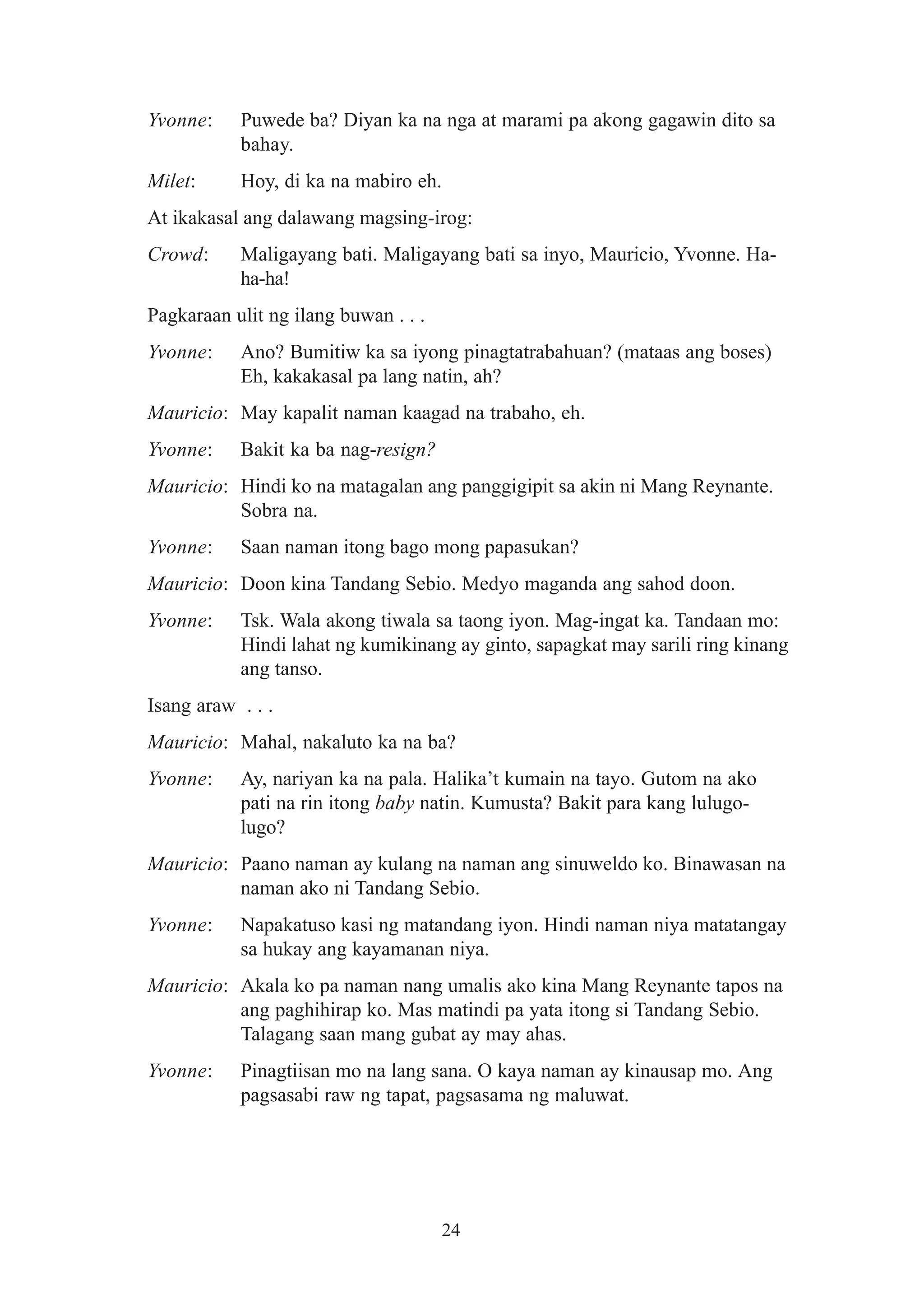 Yvonne:    Puwede ba? Diyan ka na nga at marami pa akong gagawin dito sa
           bahay.
Milet:     Hoy, di ka na mabiro eh.
At ikakasal ang dalawang magsing-irog:
Crowd:     Maligayang bati. Maligayang bati sa inyo, Mauricio, Yvonne. Ha-
           ha-ha!
Pagkaraan ulit ng ilang buwan . . .
Yvonne:    Ano? Bumitiw ka sa iyong pinagtatrabahuan? (mataas ang boses)
           Eh, kakakasal pa lang natin, ah?
Mauricio: May kapalit naman kaagad na trabaho, eh.
Yvonne:    Bakit ka ba nag-resign?
Mauricio: Hindi ko na matagalan ang panggigipit sa akin ni Mang Reynante.
          Sobra na.
Yvonne:    Saan naman itong bago mong papasukan?
Mauricio: Doon kina Tandang Sebio. Medyo maganda ang sahod doon.
Yvonne:    Tsk. Wala akong tiwala sa taong iyon. Mag-ingat ka. Tandaan mo:
           Hindi lahat ng kumikinang ay ginto, sapagkat may sarili ring kinang
           ang tanso.
Isang araw . . .
Mauricio: Mahal, nakaluto ka na ba?
Yvonne:    Ay, nariyan ka na pala. Halika’t kumain na tayo. Gutom na ako
           pati na rin itong baby natin. Kumusta? Bakit para kang lulugo-
           lugo?
Mauricio: Paano naman ay kulang na naman ang sinuweldo ko. Binawasan na
          naman ako ni Tandang Sebio.
Yvonne:    Napakatuso kasi ng matandang iyon. Hindi naman niya matatangay
           sa hukay ang kayamanan niya.
Mauricio: Akala ko pa naman nang umalis ako kina Mang Reynante tapos na
          ang paghihirap ko. Mas matindi pa yata itong si Tandang Sebio.
          Talagang saan mang gubat ay may ahas.
Yvonne:    Pinagtiisan mo na lang sana. O kaya naman ay kinausap mo. Ang
           pagsasabi raw ng tapat, pagsasama ng maluwat.




                                      24
 