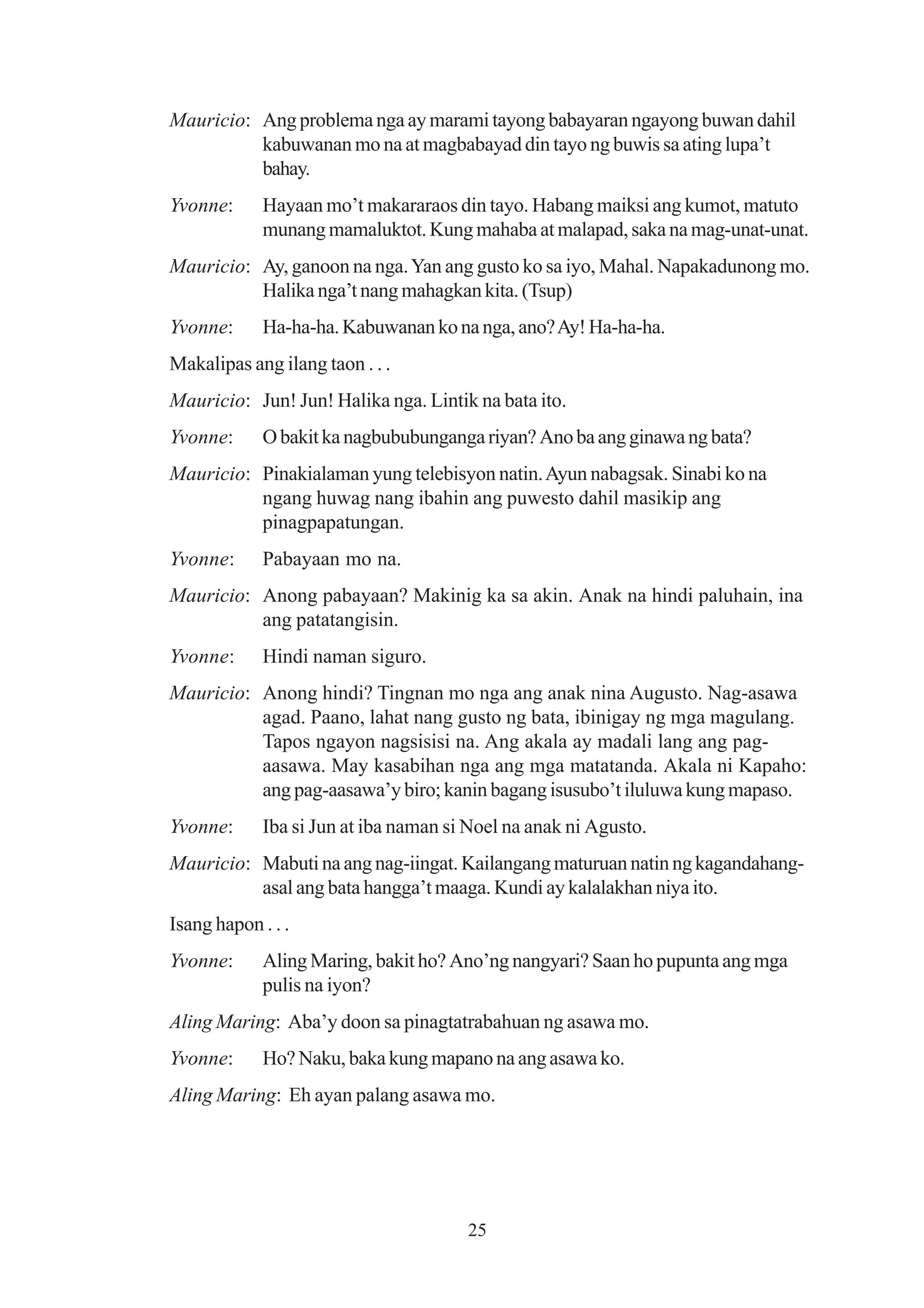 Mauricio: Ang problema nga ay marami tayong babayaran ngayong buwan dahil
          kabuwanan mo na at magbabayad din tayo ng buwis sa ating lupa’t
          bahay.
Yvonne:      Hayaan mo’t makararaos din tayo. Habang maiksi ang kumot, matuto
             munang mamaluktot. Kung mahaba at malapad, saka na mag-unat-unat.
Mauricio: Ay, ganoon na nga. Yan ang gusto ko sa iyo, Mahal. Napakadunong mo.
          Halika nga’t nang mahagkan kita. (Tsup)
Yvonne:      Ha-ha-ha. Kabuwanan ko na nga, ano? Ay! Ha-ha-ha.
Makalipas ang ilang taon . . .
Mauricio: Jun! Jun! Halika nga. Lintik na bata ito.
Yvonne:      O bakit ka nagbububunganga riyan? Ano ba ang ginawa ng bata?
Mauricio: Pinakialaman yung telebisyon natin. Ayun nabagsak. Sinabi ko na
          ngang huwag nang ibahin ang puwesto dahil masikip ang
          pinagpapatungan.
Yvonne:      Pabayaan mo na.
Mauricio: Anong pabayaan? Makinig ka sa akin. Anak na hindi paluhain, ina
          ang patatangisin.
Yvonne:      Hindi naman siguro.
Mauricio: Anong hindi? Tingnan mo nga ang anak nina Augusto. Nag-asawa
          agad. Paano, lahat nang gusto ng bata, ibinigay ng mga magulang.
          Tapos ngayon nagsisisi na. Ang akala ay madali lang ang pag-
          aasawa. May kasabihan nga ang mga matatanda. Akala ni Kapaho:
          ang pag-aasawa’y biro; kanin bagang isusubo’t iluluwa kung mapaso.
Yvonne:      Iba si Jun at iba naman si Noel na anak ni Agusto.
Mauricio: Mabuti na ang nag-iingat. Kailangang maturuan natin ng kagandahang-
          asal ang bata hangga’t maaga. Kundi ay kalalakhan niya ito.
Isang hapon . . .
Yvonne:      Aling Maring, bakit ho? Ano’ng nangyari? Saan ho pupunta ang mga
             pulis na iyon?
Aling Maring: Aba’y doon sa pinagtatrabahuan ng asawa mo.
Yvonne:      Ho? Naku, baka kung mapano na ang asawa ko.
Aling Maring: Eh ayan palang asawa mo.




                                       25
 